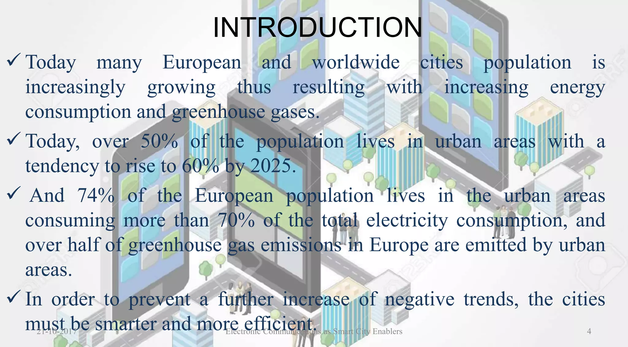 INTRODUCTION
 Today many European and worldwide cities population is
increasingly growing thus resulting with increasing energy
consumption and greenhouse gases.
 Today, over 50% of the population lives in urban areas with a
tendency to rise to 60% by 2025.
 And 74% of the European population lives in the urban areas
consuming more than 70% of the total electricity consumption, and
over half of greenhouse gas emissions in Europe are emitted by urban
areas.
 In order to prevent a further increase of negative trends, the cities
must be smarter and more efficient.21-10-2017 4Electronic Communications as Smart City Enablers
 