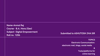 Name-Anmol Raj
Course - B.A. Hons.(Geo)
Subject- Digital Empowerment
Roll no. 1256
Submitted to ASHUTOSH JHA SIR
TOPICS
Electronic Communication:
electronic mail, blogs, social media
&
Tools/platforms for
online learning
 