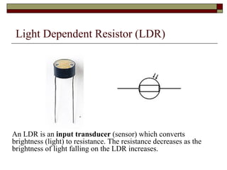 Light Dependent Resistor (LDR) <ul><li>An LDR is an  input transducer  (sensor) which converts brightness (light) to resis...