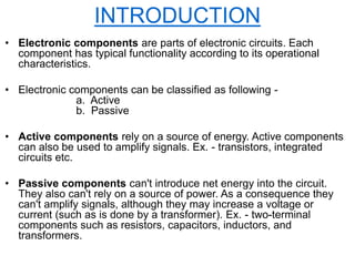 • Electronic components are parts of electronic circuits. Each
component has typical functionality according to its operational
characteristics.
• Electronic components can be classified as following -
a. Active
b. Passive
• Active components rely on a source of energy. Active components
can also be used to amplify signals. Ex. - transistors, integrated
circuits etc.
• Passive components can't introduce net energy into the circuit.
They also can't rely on a source of power. As a consequence they
can't amplify signals, although they may increase a voltage or
current (such as is done by a transformer). Ex. - two-terminal
components such as resistors, capacitors, inductors, and
transformers.
INTRODUCTION
 