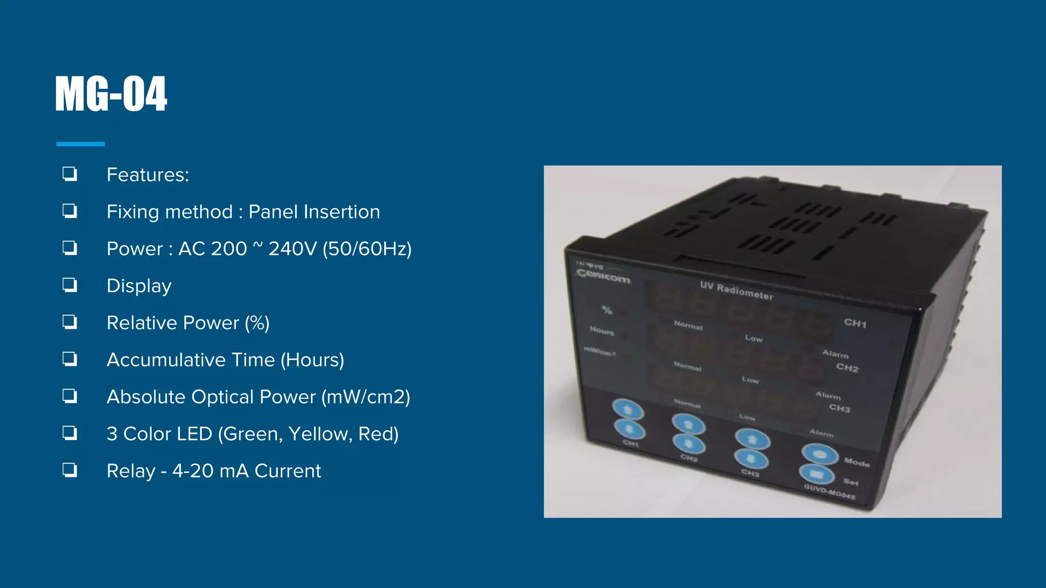 MG-04
❏ Features:
❏ Fixing method : Panel Insertion
❏ Power : AC 200 ~ 240V (50/60Hz)
❏ Display
❏ Relative Power (%)
❏ Accumulative Time (Hours)
❏ Absolute Optical Power (mW/cm2)
❏ 3 Color LED (Green, Yellow, Red)
❏ Relay - 4-20 mA Current