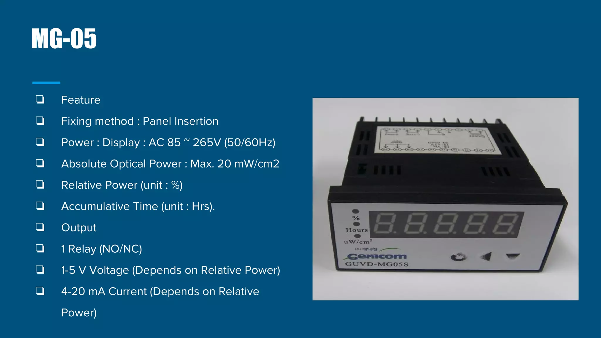 MG-05
❏ Feature
❏ Fixing method : Panel Insertion
❏ Power : Display : AC 85 ~ 265V (50/60Hz)
❏ Absolute Optical Power : Max. 20 mW/cm2
❏ Relative Power (unit : %)
❏ Accumulative Time (unit : Hrs).
❏ Output
❏ 1 Relay (NO/NC)
❏ 1-5 V Voltage (Depends on Relative Power)
❏ 4-20 mA Current (Depends on Relative
Power)
