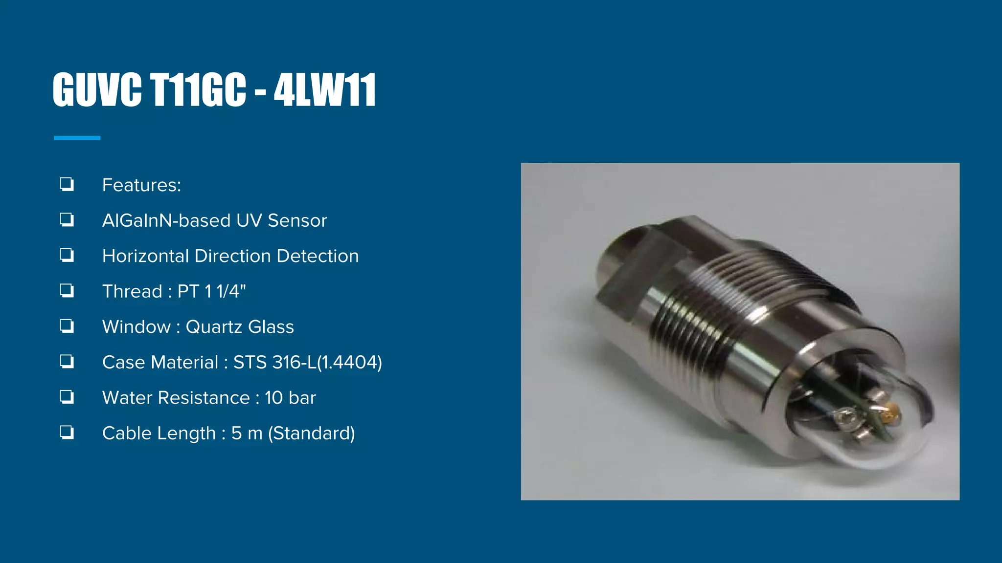 GUVC T11GC - 4LW11
❏ Features:
❏ AlGaInN-based UV Sensor
❏ Horizontal Direction Detection
❏ Thread : PT 1 1/4"
❏ Window : Quartz Glass
❏ Case Material : STS 316-L(1.4404)
❏ Water Resistance : 10 bar
❏ Cable Length : 5 m (Standard)