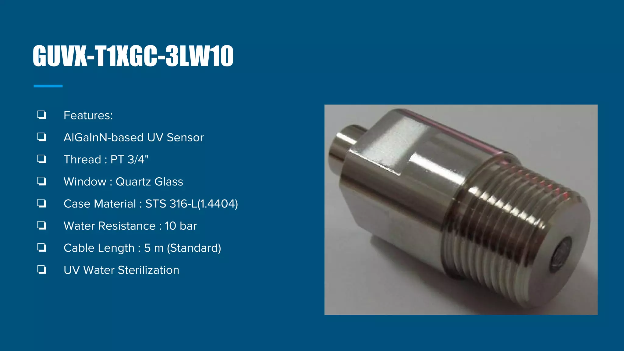 GUVX-T1XGC-3LW10
❏ Features:
❏ AlGaInN-based UV Sensor
❏ Thread : PT 3/4"
❏ Window : Quartz Glass
❏ Case Material : STS 316-L(1.4404)
❏ Water Resistance : 10 bar
❏ Cable Length : 5 m (Standard)
❏ UV Water Sterilization