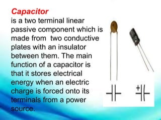 Capacitor
is a two terminal linear
passive component which is
made from two conductive
plates with an insulator
between them. The main
function of a capacitor is
that it stores electrical
energy when an electric
charge is forced onto its
terminals from a power
source.
 