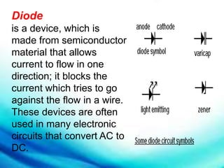 Diode
is a device, which is
made from semiconductor
material that allows
current to flow in one
direction; it blocks the
current which tries to go
against the flow in a wire.
These devices are often
used in many electronic
circuits that convert AC to
DC.
 