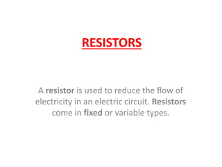 RESISTORS
A resistor is used to reduce the flow of
electricity in an electric circuit. Resistors
come in fixed or variable types.
 