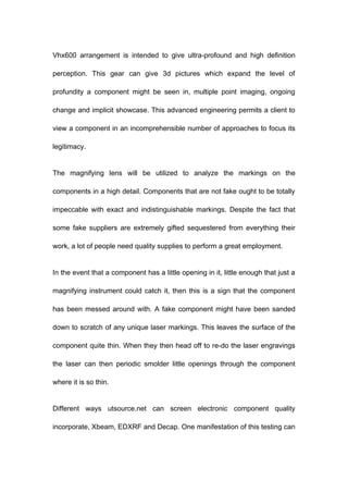 Vhx600 arrangement is intended to give ultra-profound and high definition
perception. This gear can give 3d pictures which expand the level of
profundity a component might be seen in, multiple point imaging, ongoing
change and implicit showcase. This advanced engineering permits a client to
view a component in an incomprehensible number of approaches to focus its
legitimacy.
The magnifying lens will be utilized to analyze the markings on the
components in a high detail. Components that are not fake ought to be totally
impeccable with exact and indistinguishable markings. Despite the fact that
some fake suppliers are extremely gifted sequestered from everything their
work, a lot of people need quality supplies to perform a great employment.
In the event that a component has a little opening in it, little enough that just a
magnifying instrument could catch it, then this is a sign that the component
has been messed around with. A fake component might have been sanded
down to scratch of any unique laser markings. This leaves the surface of the
component quite thin. When they then head off to re-do the laser engravings
the laser can then periodic smolder little openings through the component
where it is so thin.
Different ways utsource.net can screen electronic component quality
incorporate, Xbeam, EDXRF and Decap. One manifestation of this testing can

 