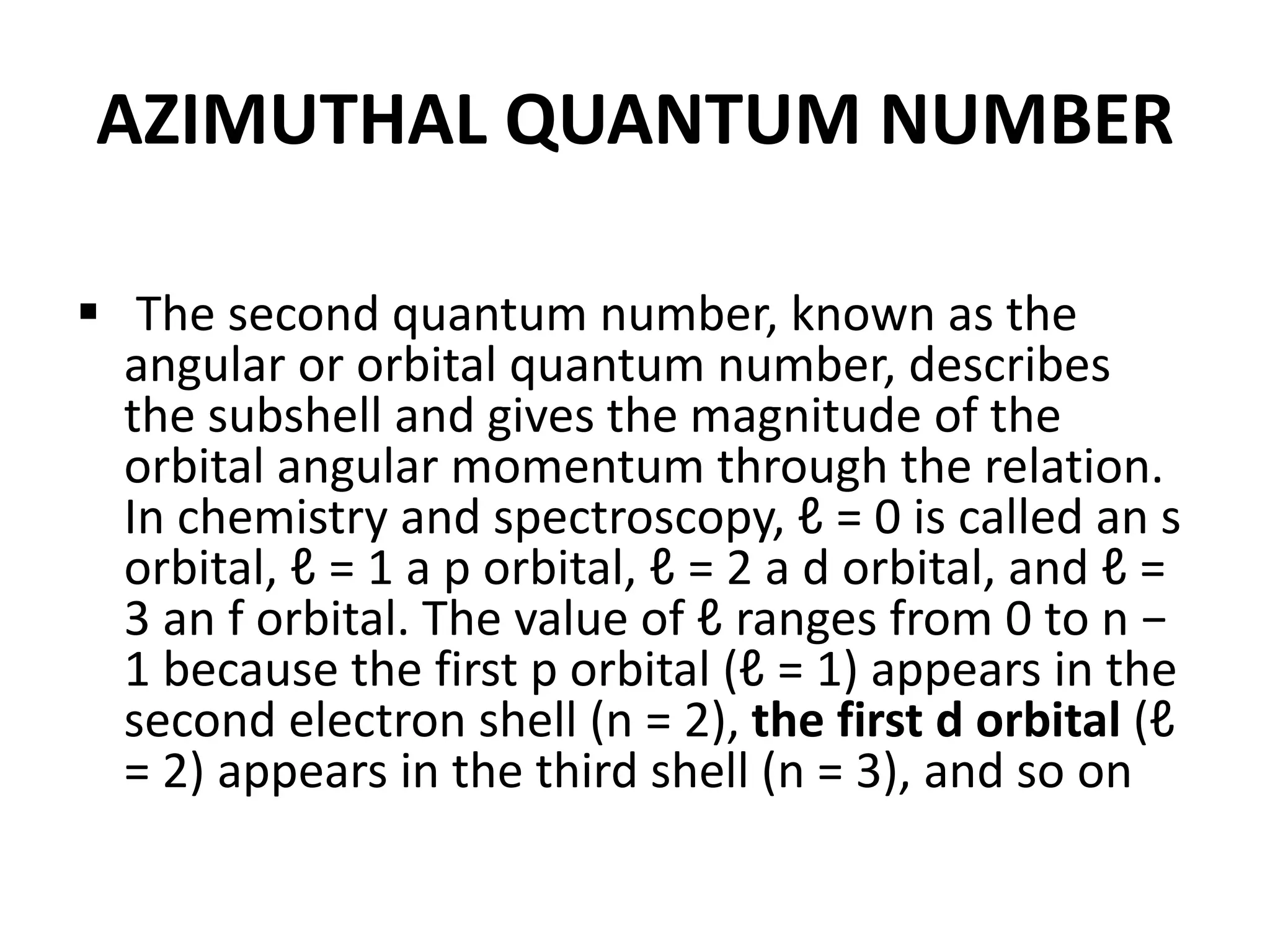 AZIMUTHAL QUANTUM NUMBER
 The second quantum number, known as the
angular or orbital quantum number, describes
the subshell and gives the magnitude of the
orbital angular momentum through the relation.
In chemistry and spectroscopy, ℓ = 0 is called an s
orbital, ℓ = 1 a p orbital, ℓ = 2 a d orbital, and ℓ =
3 an f orbital. The value of ℓ ranges from 0 to n −
1 because the first p orbital (ℓ = 1) appears in the
second electron shell (n = 2), the first d orbital (ℓ
= 2) appears in the third shell (n = 3), and so on
 