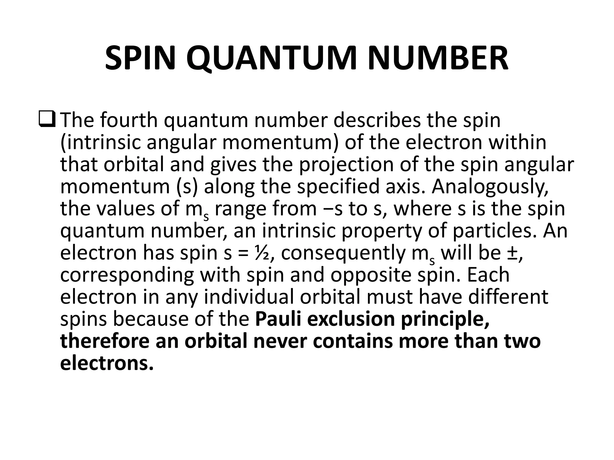 SPIN QUANTUM NUMBER
The fourth quantum number describes the spin
(intrinsic angular momentum) of the electron within
that orbital and gives the projection of the spin angular
momentum (s) along the specified axis. Analogously,
the values of ms range from −s to s, where s is the spin
quantum number, an intrinsic property of particles. An
electron has spin s = ½, consequently ms will be ±,
corresponding with spin and opposite spin. Each
electron in any individual orbital must have different
spins because of the Pauli exclusion principle,
therefore an orbital never contains more than two
electrons.
 