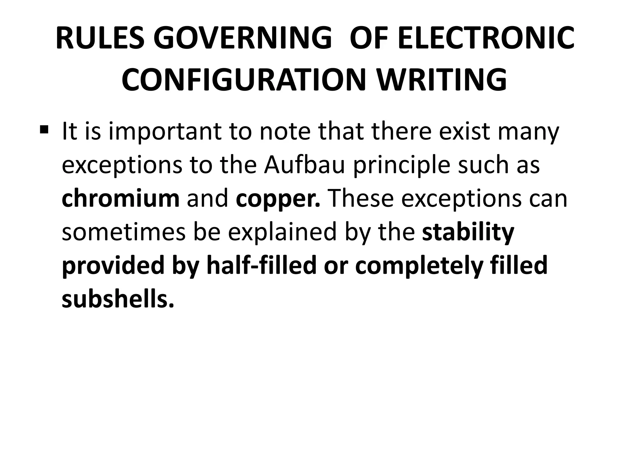 RULES GOVERNING OF ELECTRONIC
CONFIGURATION WRITING
 It is important to note that there exist many
exceptions to the Aufbau principle such as
chromium and copper. These exceptions can
sometimes be explained by the stability
provided by half-filled or completely filled
subshells.
 
