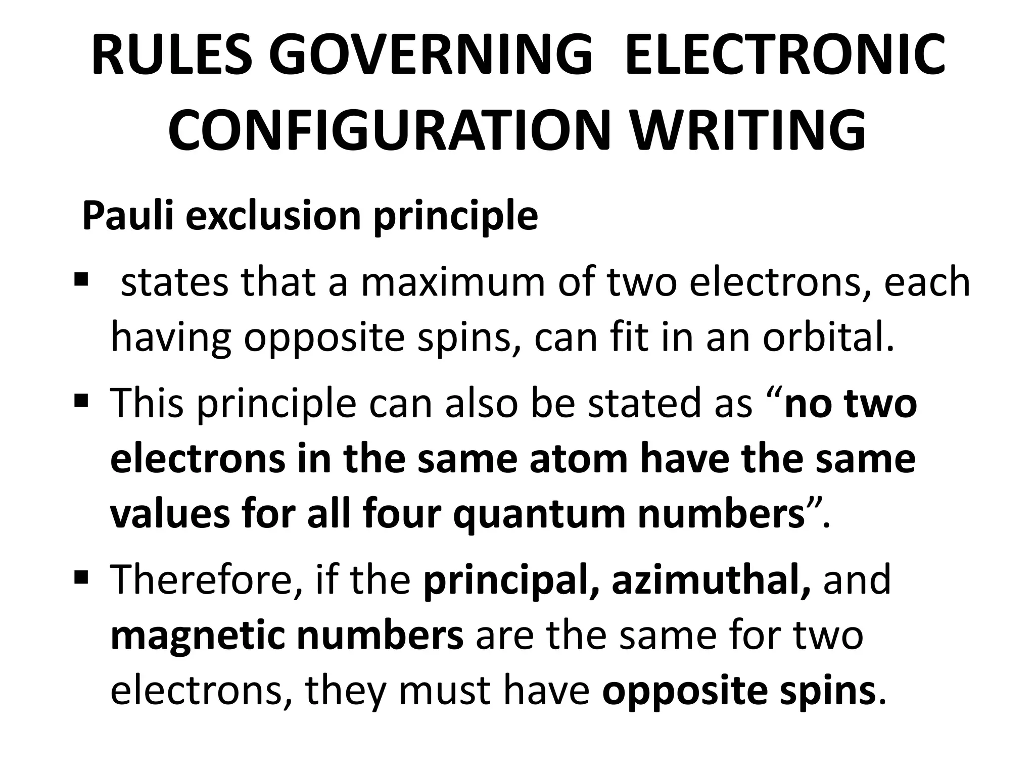 RULES GOVERNING ELECTRONIC
CONFIGURATION WRITING
Pauli exclusion principle
 states that a maximum of two electrons, each
having opposite spins, can fit in an orbital.
 This principle can also be stated as “no two
electrons in the same atom have the same
values for all four quantum numbers”.
 Therefore, if the principal, azimuthal, and
magnetic numbers are the same for two
electrons, they must have opposite spins.
 