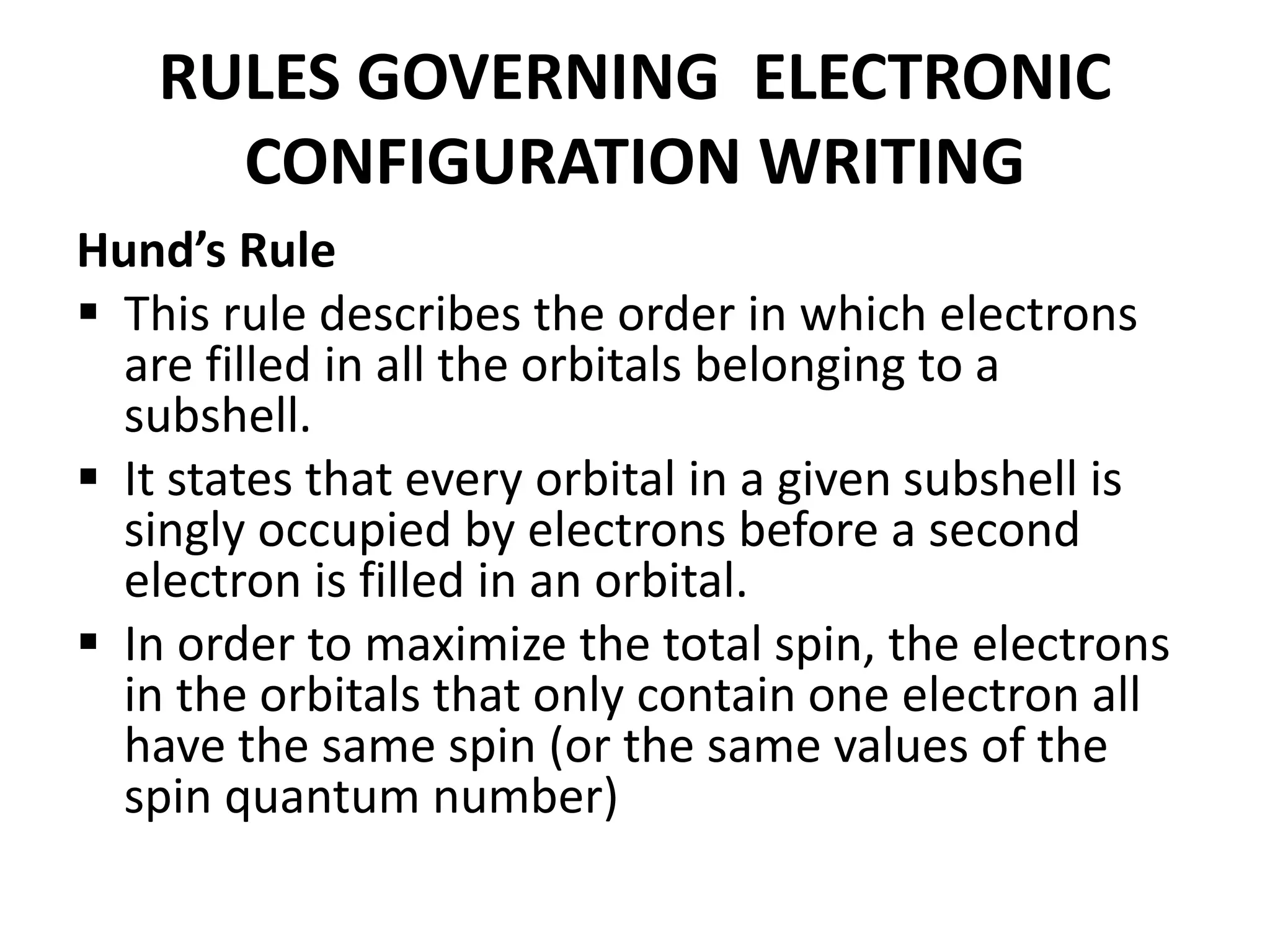 RULES GOVERNING ELECTRONIC
CONFIGURATION WRITING
Hund’s Rule
 This rule describes the order in which electrons
are filled in all the orbitals belonging to a
subshell.
 It states that every orbital in a given subshell is
singly occupied by electrons before a second
electron is filled in an orbital.
 In order to maximize the total spin, the electrons
in the orbitals that only contain one electron all
have the same spin (or the same values of the
spin quantum number)
 
