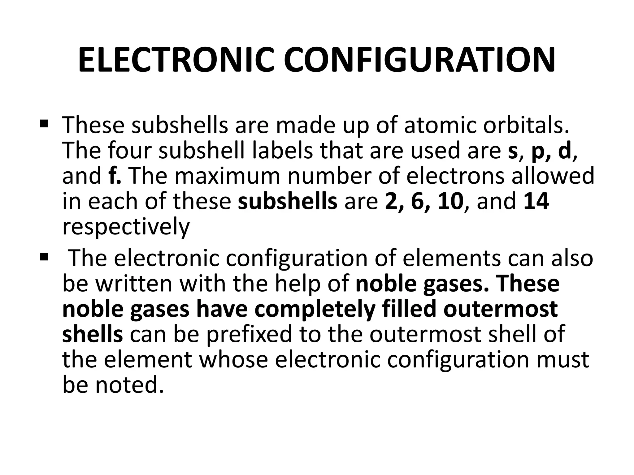 ELECTRONIC CONFIGURATION
 These subshells are made up of atomic orbitals.
The four subshell labels that are used are s, p, d,
and f. The maximum number of electrons allowed
in each of these subshells are 2, 6, 10, and 14
respectively
 The electronic configuration of elements can also
be written with the help of noble gases. These
noble gases have completely filled outermost
shells can be prefixed to the outermost shell of
the element whose electronic configuration must
be noted.
 