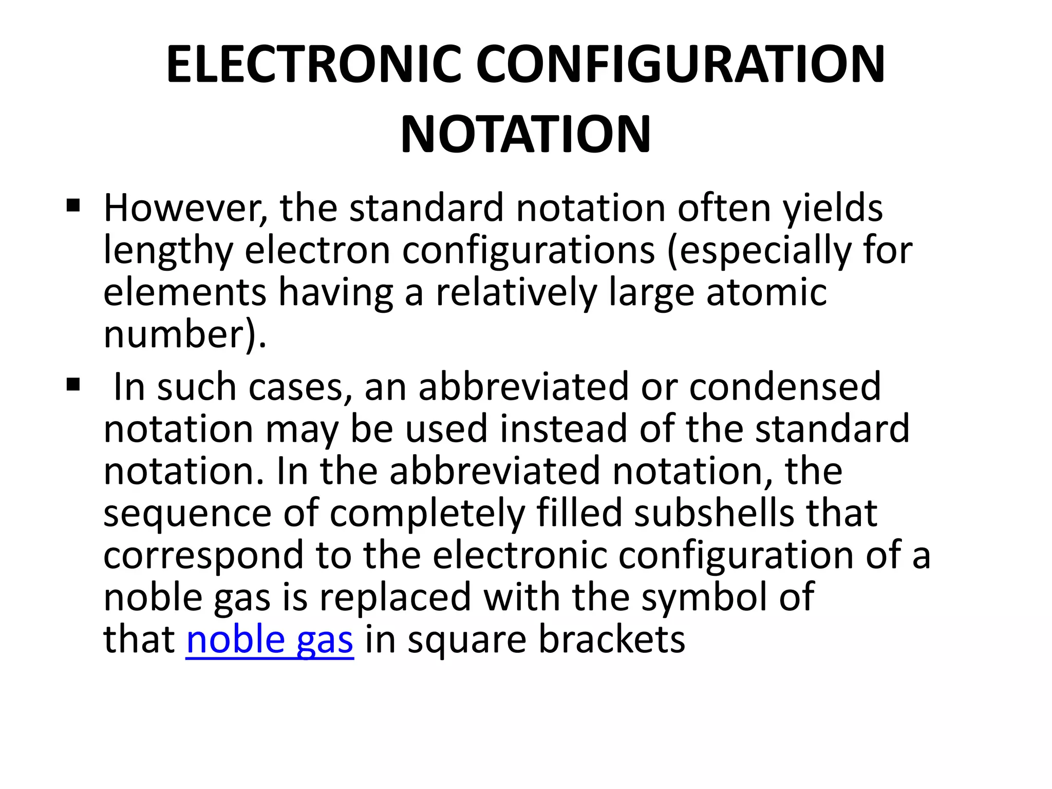 ELECTRONIC CONFIGURATION
NOTATION
 However, the standard notation often yields
lengthy electron configurations (especially for
elements having a relatively large atomic
number).
 In such cases, an abbreviated or condensed
notation may be used instead of the standard
notation. In the abbreviated notation, the
sequence of completely filled subshells that
correspond to the electronic configuration of a
noble gas is replaced with the symbol of
that noble gas in square brackets
 