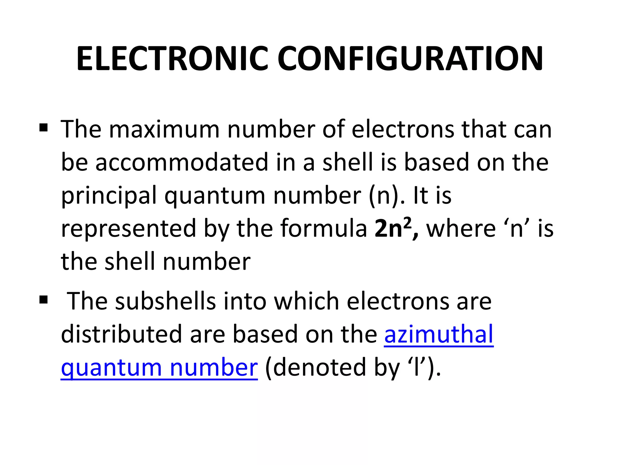 ELECTRONIC CONFIGURATION
 The maximum number of electrons that can
be accommodated in a shell is based on the
principal quantum number (n). It is
represented by the formula 2n2, where ‘n’ is
the shell number
 The subshells into which electrons are
distributed are based on the azimuthal
quantum number (denoted by ‘l’).
 