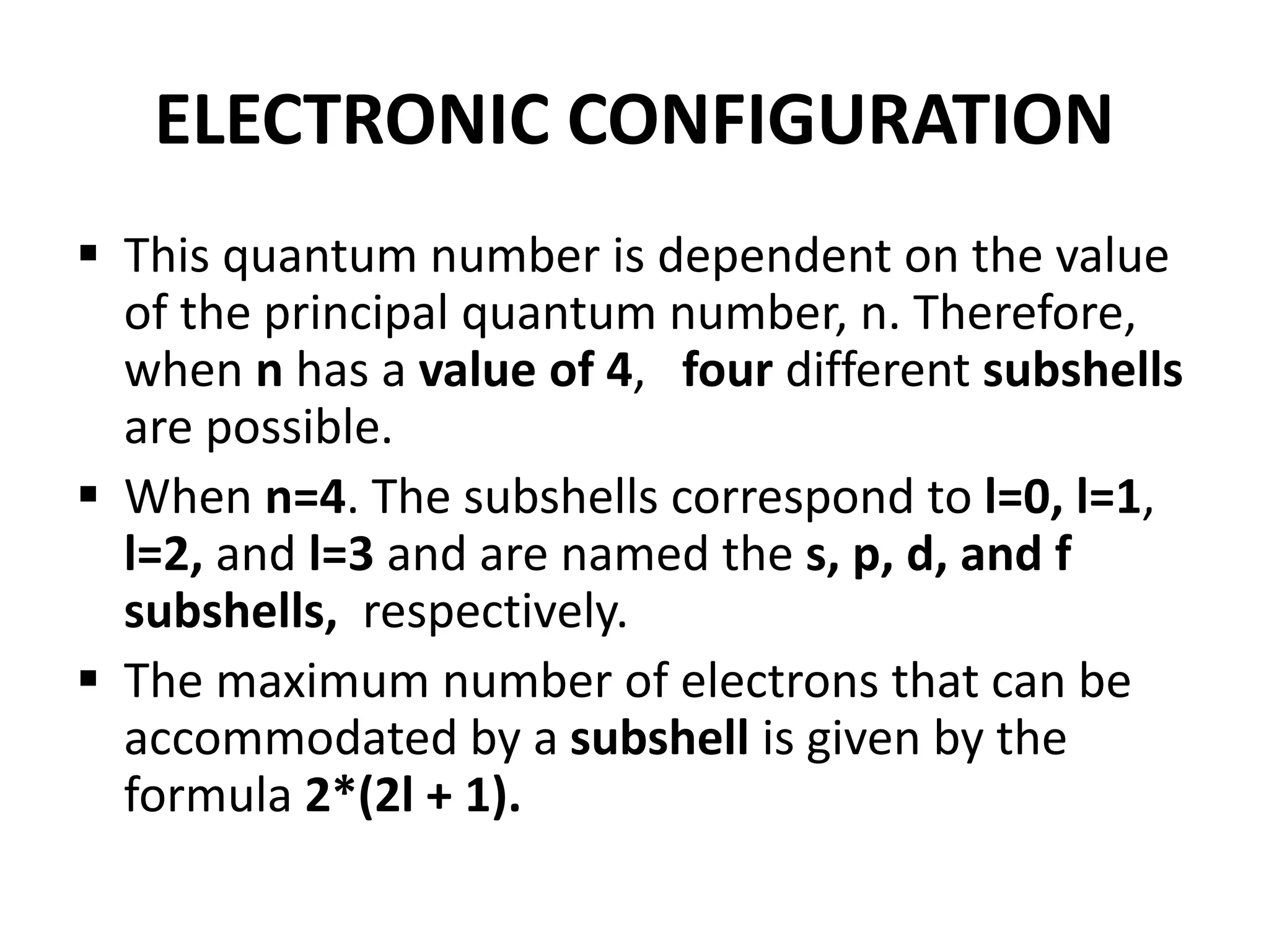 ELECTRONIC CONFIGURATION
 This quantum number is dependent on the value
of the principal quantum number, n. Therefore,
when n has a value of 4, four different subshells
are possible.
 When n=4. The subshells correspond to l=0, l=1,
l=2, and l=3 and are named the s, p, d, and f
subshells, respectively.
 The maximum number of electrons that can be
accommodated by a subshell is given by the
formula 2*(2l + 1).
 