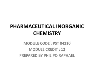 PHARMACEUTICAL INORGANIC
CHEMISTRY
MODULE CODE : PST 04210
MODULE CREDIT : 12
PREPARED BY PHILIPO RAPHAEL
 