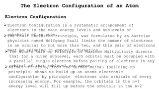 The Electron Configuration of an Atom
Electron Configuration
Electron Configuration is a systematic arrangement of
electrons in the main energy levels and sublevels or
subshells of an atom.
The Pauli Exclusion Principle, was formulated by an Austrian
physicist named Wolfgang Pauli limits the number of electrons
in an orbital to not more than two, and this pair of electrons
must be spinning in opposite direction,
 The Hund’s Rule or Principle of Maximum Multiplicity directs
that for a given sublevel, each orbital must be occupied with
a parallel single electron before pairing of electrons in any
orbital of that sublevel can occur.
Aufbau Principle, from the German Aufbau (building-up
principle) shows us build up an atoms electronic
configuration by principle electrons into orbitals of every
increasing energy. For example, the orbitals in the n=1
energy level will fill up before the orbitals in the n=2
 