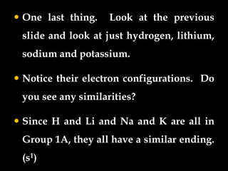  One last thing. Look at the previous
slide and look at just hydrogen, lithium,
sodium and potassium.
 Notice their electron configurations. Do
you see any similarities?
 Since H and Li and Na and K are all in
Group 1A, they all have a similar ending.
(s1)
 
