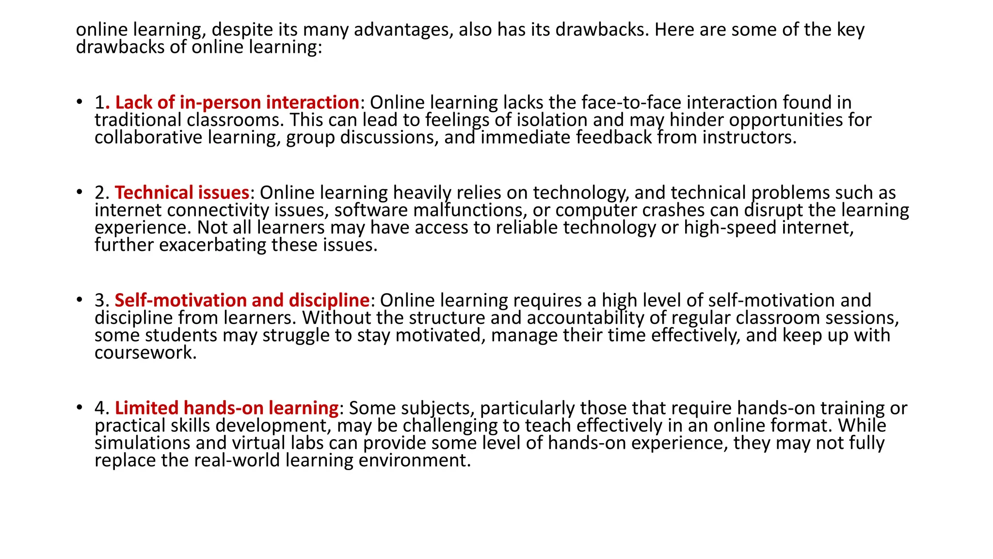 online learning, despite its many advantages, also has its drawbacks. Here are some of the key
drawbacks of online learning:
• 1. Lack of in-person interaction: Online learning lacks the face-to-face interaction found in
traditional classrooms. This can lead to feelings of isolation and may hinder opportunities for
collaborative learning, group discussions, and immediate feedback from instructors.
• 2. Technical issues: Online learning heavily relies on technology, and technical problems such as
internet connectivity issues, software malfunctions, or computer crashes can disrupt the learning
experience. Not all learners may have access to reliable technology or high-speed internet,
further exacerbating these issues.
• 3. Self-motivation and discipline: Online learning requires a high level of self-motivation and
discipline from learners. Without the structure and accountability of regular classroom sessions,
some students may struggle to stay motivated, manage their time effectively, and keep up with
coursework.
• 4. Limited hands-on learning: Some subjects, particularly those that require hands-on training or
practical skills development, may be challenging to teach effectively in an online format. While
simulations and virtual labs can provide some level of hands-on experience, they may not fully
replace the real-world learning environment.
 
