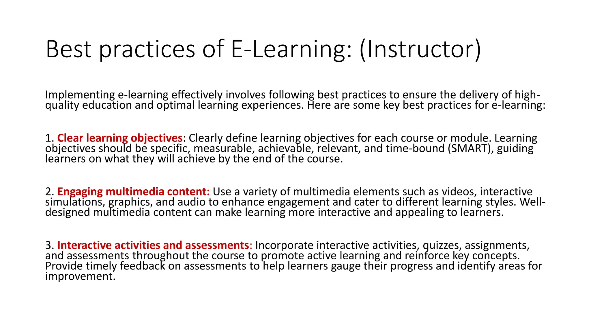 Best practices of E-Learning: (Instructor)
Implementing e-learning effectively involves following best practices to ensure the delivery of high-
quality education and optimal learning experiences. Here are some key best practices for e-learning:
1. Clear learning objectives: Clearly define learning objectives for each course or module. Learning
objectives should be specific, measurable, achievable, relevant, and time-bound (SMART), guiding
learners on what they will achieve by the end of the course.
2. Engaging multimedia content: Use a variety of multimedia elements such as videos, interactive
simulations, graphics, and audio to enhance engagement and cater to different learning styles. Well-
designed multimedia content can make learning more interactive and appealing to learners.
3. Interactive activities and assessments: Incorporate interactive activities, quizzes, assignments,
and assessments throughout the course to promote active learning and reinforce key concepts.
Provide timely feedback on assessments to help learners gauge their progress and identify areas for
improvement.
 