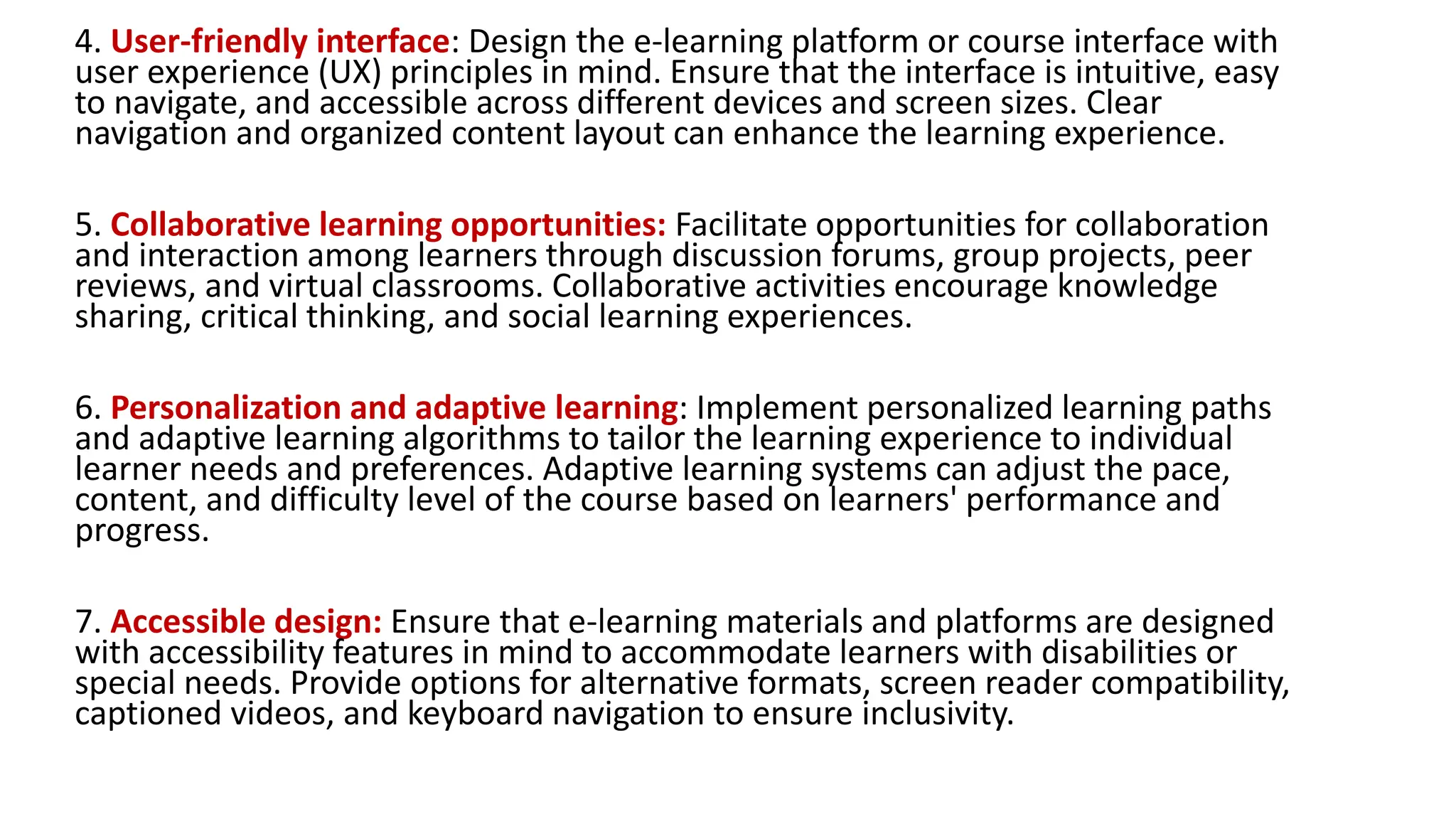 4. User-friendly interface: Design the e-learning platform or course interface with
user experience (UX) principles in mind. Ensure that the interface is intuitive, easy
to navigate, and accessible across different devices and screen sizes. Clear
navigation and organized content layout can enhance the learning experience.
5. Collaborative learning opportunities: Facilitate opportunities for collaboration
and interaction among learners through discussion forums, group projects, peer
reviews, and virtual classrooms. Collaborative activities encourage knowledge
sharing, critical thinking, and social learning experiences.
6. Personalization and adaptive learning: Implement personalized learning paths
and adaptive learning algorithms to tailor the learning experience to individual
learner needs and preferences. Adaptive learning systems can adjust the pace,
content, and difficulty level of the course based on learners' performance and
progress.
7. Accessible design: Ensure that e-learning materials and platforms are designed
with accessibility features in mind to accommodate learners with disabilities or
special needs. Provide options for alternative formats, screen reader compatibility,
captioned videos, and keyboard navigation to ensure inclusivity.
 