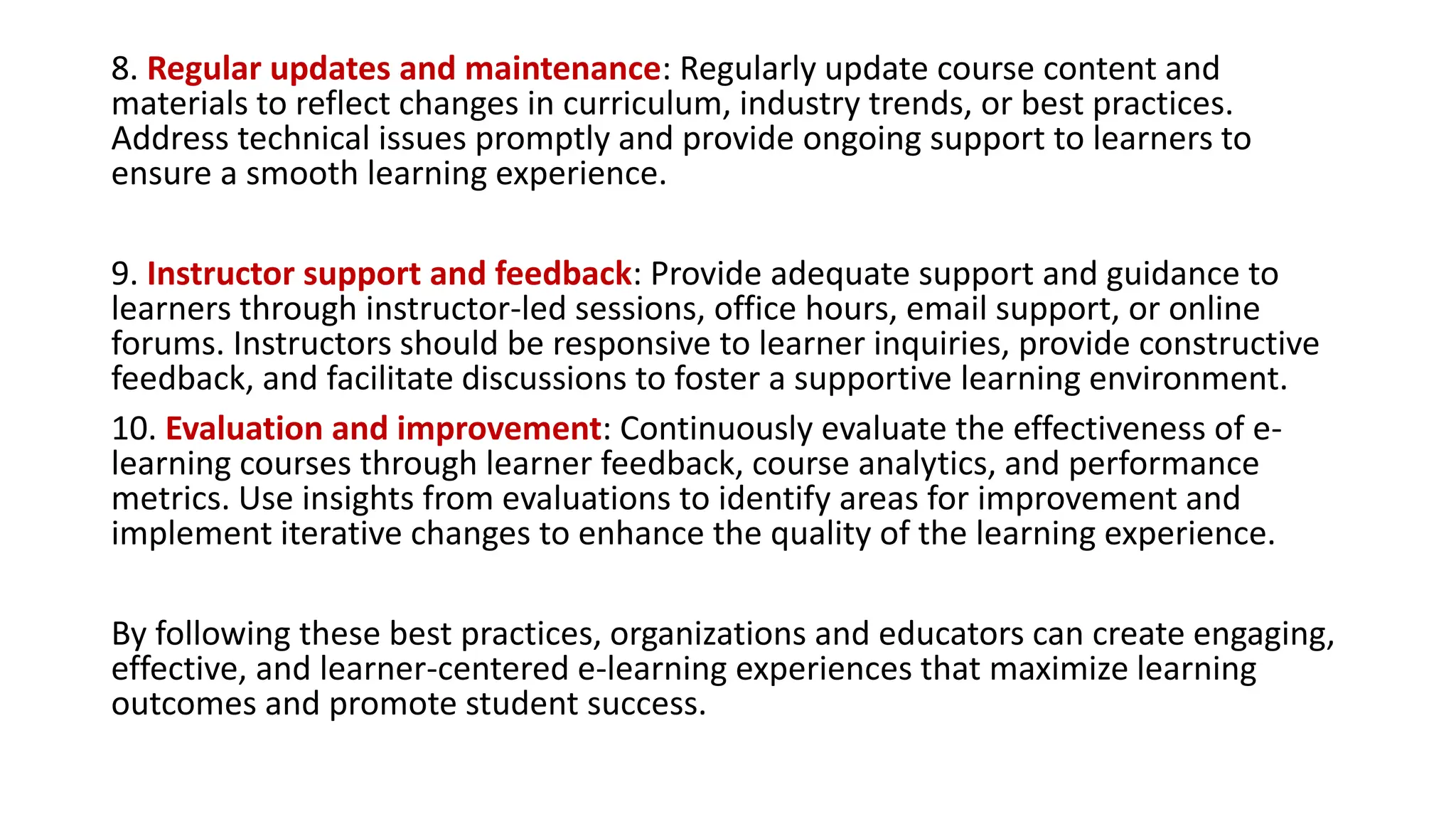 8. Regular updates and maintenance: Regularly update course content and
materials to reflect changes in curriculum, industry trends, or best practices.
Address technical issues promptly and provide ongoing support to learners to
ensure a smooth learning experience.
9. Instructor support and feedback: Provide adequate support and guidance to
learners through instructor-led sessions, office hours, email support, or online
forums. Instructors should be responsive to learner inquiries, provide constructive
feedback, and facilitate discussions to foster a supportive learning environment.
10. Evaluation and improvement: Continuously evaluate the effectiveness of e-
learning courses through learner feedback, course analytics, and performance
metrics. Use insights from evaluations to identify areas for improvement and
implement iterative changes to enhance the quality of the learning experience.
By following these best practices, organizations and educators can create engaging,
effective, and learner-centered e-learning experiences that maximize learning
outcomes and promote student success.
 