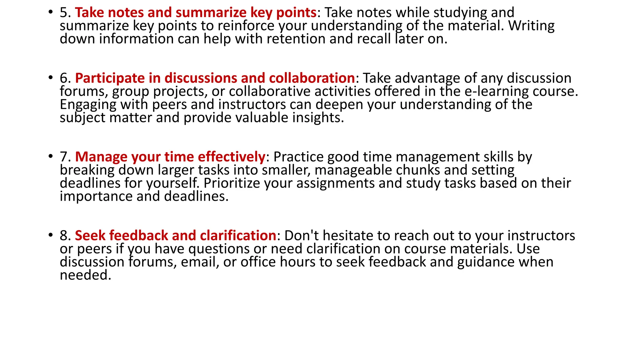 • 5. Take notes and summarize key points: Take notes while studying and
summarize key points to reinforce your understanding of the material. Writing
down information can help with retention and recall later on.
• 6. Participate in discussions and collaboration: Take advantage of any discussion
forums, group projects, or collaborative activities offered in the e-learning course.
Engaging with peers and instructors can deepen your understanding of the
subject matter and provide valuable insights.
• 7. Manage your time effectively: Practice good time management skills by
breaking down larger tasks into smaller, manageable chunks and setting
deadlines for yourself. Prioritize your assignments and study tasks based on their
importance and deadlines.
• 8. Seek feedback and clarification: Don't hesitate to reach out to your instructors
or peers if you have questions or need clarification on course materials. Use
discussion forums, email, or office hours to seek feedback and guidance when
needed.
 