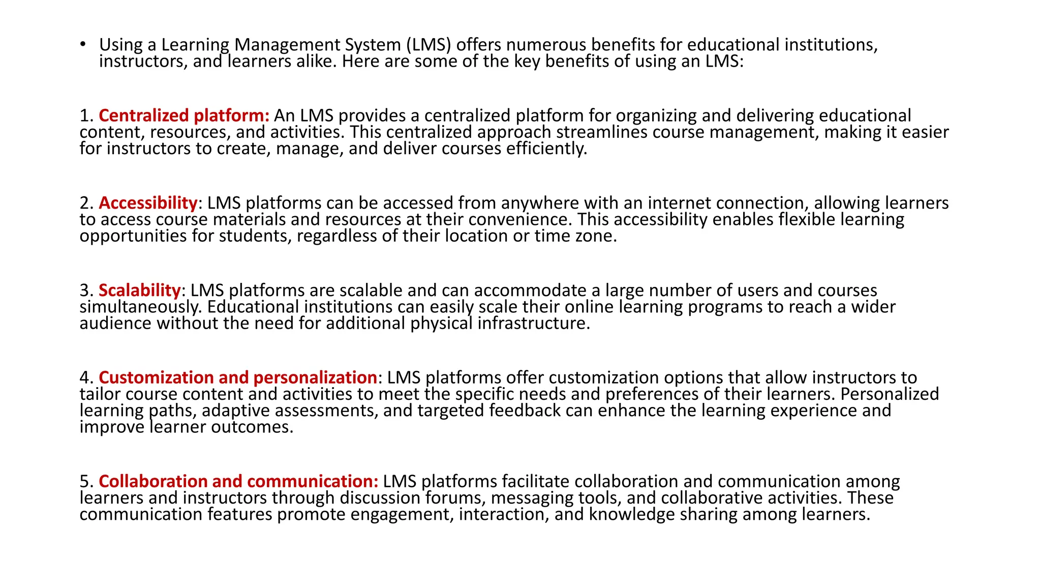 • Using a Learning Management System (LMS) offers numerous benefits for educational institutions,
instructors, and learners alike. Here are some of the key benefits of using an LMS:
1. Centralized platform: An LMS provides a centralized platform for organizing and delivering educational
content, resources, and activities. This centralized approach streamlines course management, making it easier
for instructors to create, manage, and deliver courses efficiently.
2. Accessibility: LMS platforms can be accessed from anywhere with an internet connection, allowing learners
to access course materials and resources at their convenience. This accessibility enables flexible learning
opportunities for students, regardless of their location or time zone.
3. Scalability: LMS platforms are scalable and can accommodate a large number of users and courses
simultaneously. Educational institutions can easily scale their online learning programs to reach a wider
audience without the need for additional physical infrastructure.
4. Customization and personalization: LMS platforms offer customization options that allow instructors to
tailor course content and activities to meet the specific needs and preferences of their learners. Personalized
learning paths, adaptive assessments, and targeted feedback can enhance the learning experience and
improve learner outcomes.
5. Collaboration and communication: LMS platforms facilitate collaboration and communication among
learners and instructors through discussion forums, messaging tools, and collaborative activities. These
communication features promote engagement, interaction, and knowledge sharing among learners.
 
