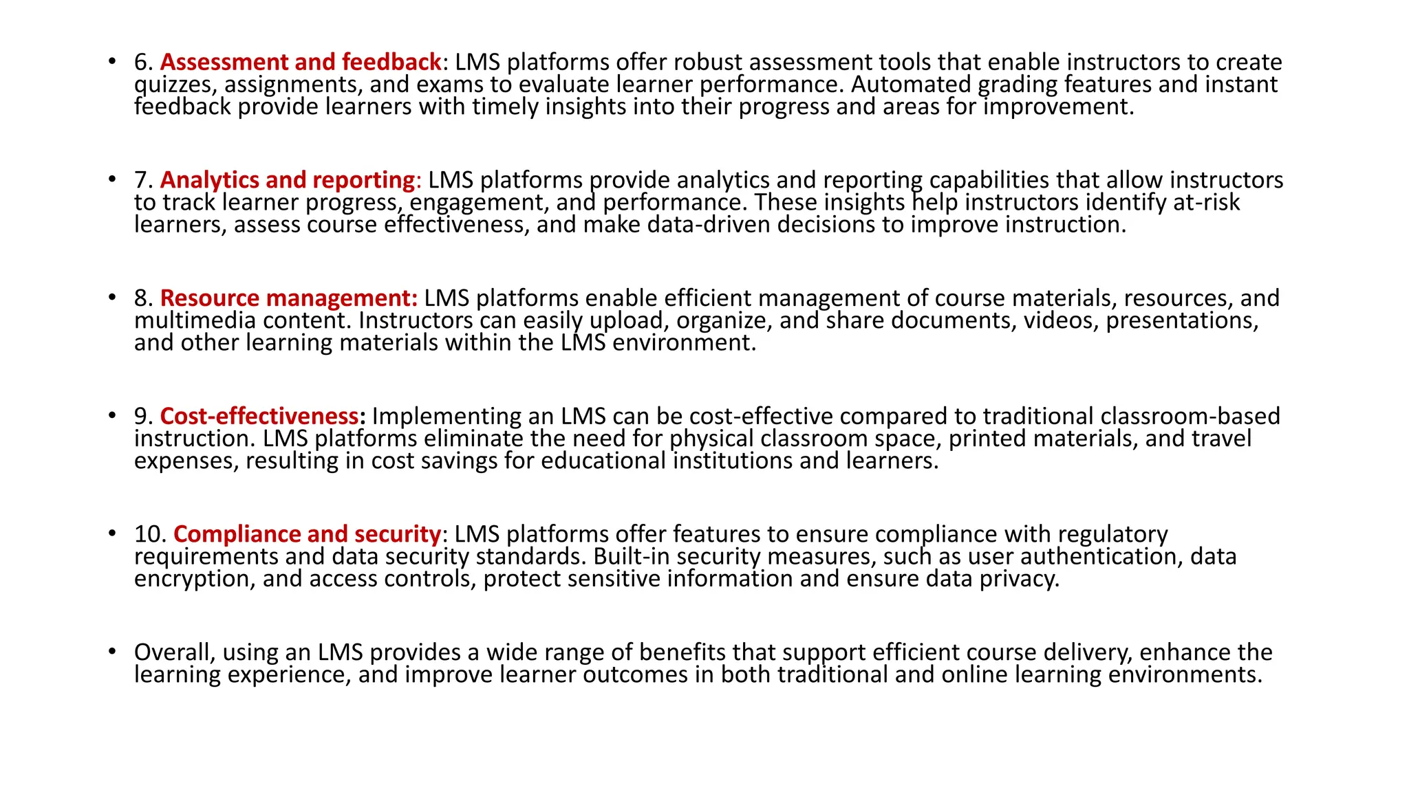 • 6. Assessment and feedback: LMS platforms offer robust assessment tools that enable instructors to create
quizzes, assignments, and exams to evaluate learner performance. Automated grading features and instant
feedback provide learners with timely insights into their progress and areas for improvement.
• 7. Analytics and reporting: LMS platforms provide analytics and reporting capabilities that allow instructors
to track learner progress, engagement, and performance. These insights help instructors identify at-risk
learners, assess course effectiveness, and make data-driven decisions to improve instruction.
• 8. Resource management: LMS platforms enable efficient management of course materials, resources, and
multimedia content. Instructors can easily upload, organize, and share documents, videos, presentations,
and other learning materials within the LMS environment.
• 9. Cost-effectiveness: Implementing an LMS can be cost-effective compared to traditional classroom-based
instruction. LMS platforms eliminate the need for physical classroom space, printed materials, and travel
expenses, resulting in cost savings for educational institutions and learners.
• 10. Compliance and security: LMS platforms offer features to ensure compliance with regulatory
requirements and data security standards. Built-in security measures, such as user authentication, data
encryption, and access controls, protect sensitive information and ensure data privacy.
• Overall, using an LMS provides a wide range of benefits that support efficient course delivery, enhance the
learning experience, and improve learner outcomes in both traditional and online learning environments.
 