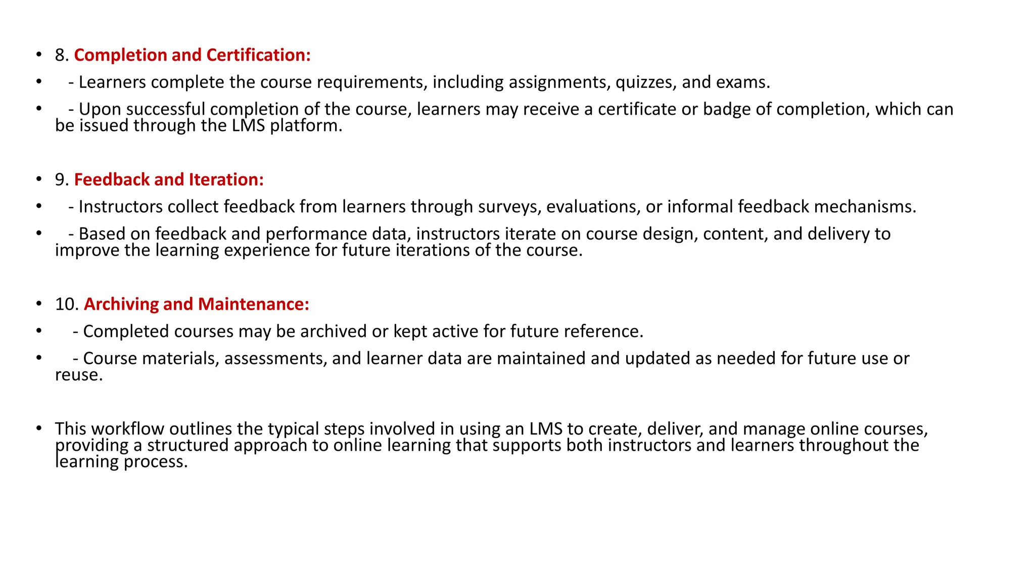 • 8. Completion and Certification:
• - Learners complete the course requirements, including assignments, quizzes, and exams.
• - Upon successful completion of the course, learners may receive a certificate or badge of completion, which can
be issued through the LMS platform.
• 9. Feedback and Iteration:
• - Instructors collect feedback from learners through surveys, evaluations, or informal feedback mechanisms.
• - Based on feedback and performance data, instructors iterate on course design, content, and delivery to
improve the learning experience for future iterations of the course.
• 10. Archiving and Maintenance:
• - Completed courses may be archived or kept active for future reference.
• - Course materials, assessments, and learner data are maintained and updated as needed for future use or
reuse.
• This workflow outlines the typical steps involved in using an LMS to create, deliver, and manage online courses,
providing a structured approach to online learning that supports both instructors and learners throughout the
learning process.
 