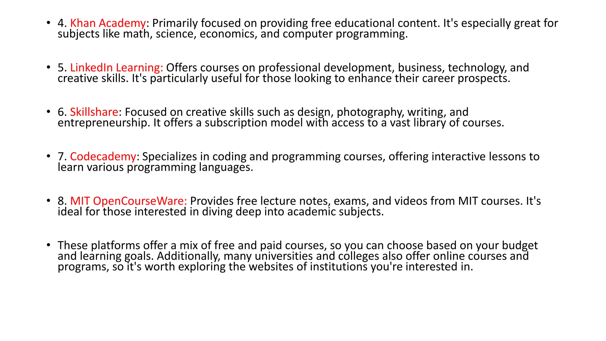 • 4. Khan Academy: Primarily focused on providing free educational content. It's especially great for
subjects like math, science, economics, and computer programming.
• 5. LinkedIn Learning: Offers courses on professional development, business, technology, and
creative skills. It's particularly useful for those looking to enhance their career prospects.
• 6. Skillshare: Focused on creative skills such as design, photography, writing, and
entrepreneurship. It offers a subscription model with access to a vast library of courses.
• 7. Codecademy: Specializes in coding and programming courses, offering interactive lessons to
learn various programming languages.
• 8. MIT OpenCourseWare: Provides free lecture notes, exams, and videos from MIT courses. It's
ideal for those interested in diving deep into academic subjects.
• These platforms offer a mix of free and paid courses, so you can choose based on your budget
and learning goals. Additionally, many universities and colleges also offer online courses and
programs, so it's worth exploring the websites of institutions you're interested in.
 