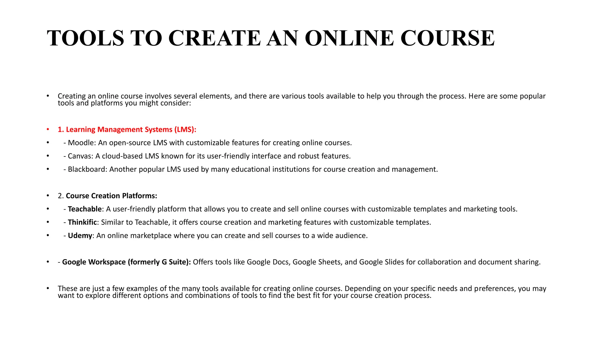 TOOLS TO CREATE AN ONLINE COURSE
• Creating an online course involves several elements, and there are various tools available to help you through the process. Here are some popular
tools and platforms you might consider:
• 1. Learning Management Systems (LMS):
• - Moodle: An open-source LMS with customizable features for creating online courses.
• - Canvas: A cloud-based LMS known for its user-friendly interface and robust features.
• - Blackboard: Another popular LMS used by many educational institutions for course creation and management.
• 2. Course Creation Platforms:
• - Teachable: A user-friendly platform that allows you to create and sell online courses with customizable templates and marketing tools.
• - Thinkific: Similar to Teachable, it offers course creation and marketing features with customizable templates.
• - Udemy: An online marketplace where you can create and sell courses to a wide audience.
• - Google Workspace (formerly G Suite): Offers tools like Google Docs, Google Sheets, and Google Slides for collaboration and document sharing.
• These are just a few examples of the many tools available for creating online courses. Depending on your specific needs and preferences, you may
want to explore different options and combinations of tools to find the best fit for your course creation process.
 