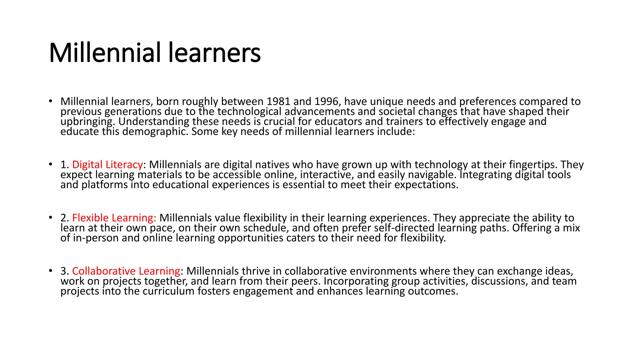 Millennial learners
• Millennial learners, born roughly between 1981 and 1996, have unique needs and preferences compared to
previous generations due to the technological advancements and societal changes that have shaped their
upbringing. Understanding these needs is crucial for educators and trainers to effectively engage and
educate this demographic. Some key needs of millennial learners include:
• 1. Digital Literacy: Millennials are digital natives who have grown up with technology at their fingertips. They
expect learning materials to be accessible online, interactive, and easily navigable. Integrating digital tools
and platforms into educational experiences is essential to meet their expectations.
• 2. Flexible Learning: Millennials value flexibility in their learning experiences. They appreciate the ability to
learn at their own pace, on their own schedule, and often prefer self-directed learning paths. Offering a mix
of in-person and online learning opportunities caters to their need for flexibility.
• 3. Collaborative Learning: Millennials thrive in collaborative environments where they can exchange ideas,
work on projects together, and learn from their peers. Incorporating group activities, discussions, and team
projects into the curriculum fosters engagement and enhances learning outcomes.
 