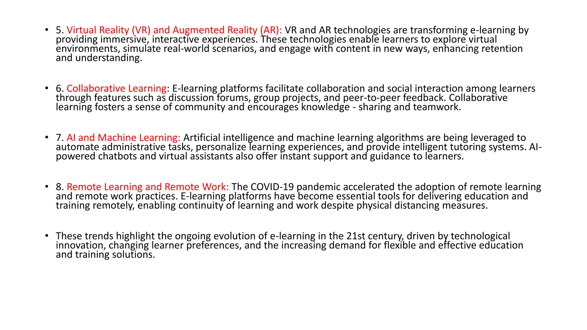 • 5. Virtual Reality (VR) and Augmented Reality (AR): VR and AR technologies are transforming e-learning by
providing immersive, interactive experiences. These technologies enable learners to explore virtual
environments, simulate real-world scenarios, and engage with content in new ways, enhancing retention
and understanding.
• 6. Collaborative Learning: E-learning platforms facilitate collaboration and social interaction among learners
through features such as discussion forums, group projects, and peer-to-peer feedback. Collaborative
learning fosters a sense of community and encourages knowledge - sharing and teamwork.
• 7. AI and Machine Learning: Artificial intelligence and machine learning algorithms are being leveraged to
automate administrative tasks, personalize learning experiences, and provide intelligent tutoring systems. AI-
powered chatbots and virtual assistants also offer instant support and guidance to learners.
• 8. Remote Learning and Remote Work: The COVID-19 pandemic accelerated the adoption of remote learning
and remote work practices. E-learning platforms have become essential tools for delivering education and
training remotely, enabling continuity of learning and work despite physical distancing measures.
• These trends highlight the ongoing evolution of e-learning in the 21st century, driven by technological
innovation, changing learner preferences, and the increasing demand for flexible and effective education
and training solutions.
 