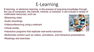 E-Learning
E-learning, or electronic learning, is the process of acquiring knowledge through
the use of computers, the internet, intranet, or extranet. It can include a variety of
multimedia resources, such as:
•Streaming video
•Audio recordings
•Videoconferencing using a webcam
•Virtual worlds,
•Interactive programs that replicate real-world scenarios
•Multimedia content such as videos, animations, and interactive presentations
•Readings and exercises
 
