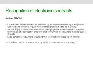 Recognition of electronic contracts 
Mafika v SABC Ltd 
• Court had to decide whether an SMS sent by an employee tendering a resignation 
was valid and fulfilled a requirement that resignations had to be in writing 
• Section 37(4)(a) of the Basic Conditions of Employment Act requires that notice of 
termination of a contract of employment be in writing except where the employee is 
illiterate 
• SABC personnel regulations stipulated that termination notices be “in writing” 
• Court held that “a communication by SMS is a communication in writing” 
 