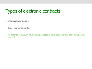 Types of electronic contracts 
• Shrink wrap agreements 
• Click wrap agreements 
• All refer to the way in which the contracts are concluded more so than the content 
thereof 
 