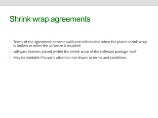 Shrink wrap agreements 
• Terms of the agreement become valid and enforceable when the plastic shrink wrap 
is broken or when the software is installed 
• software licenses placed within the shrink-wrap of the software package itself 
• May be voidable if buyer’s attention not drawn to terms and conditions 
 