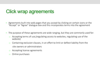 Click wrap agreements 
• Agreements built into web pages that you accept by clicking on certain icons or the 
“Accept” or “Agree” dialogue box and this incorporates terms into the agreement 
• The purpose of these agreements are wide ranging, but they are commonly used for: 
o Accepting terms of use,(regulating access to websites, regulating use of the 
website) 
o Containing exclusion clauses, in an effort to limit or deflect liability from the 
site owners or administrators 
o Accepting license agreements 
o Online purchases 
 