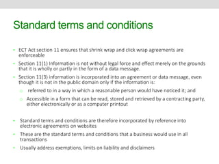 Standard terms and conditions 
• ECT Act section 11 ensures that shrink wrap and click wrap agreements are 
enforceable 
• Section 11(1) Information is not without legal force and effect merely on the grounds 
that it is wholly or partly in the form of a data message. 
• Section 11(3) information is incorporated into an agreement or data message, even 
though it is not in the public domain only if the information is: 
o referred to in a way in which a reasonable person would have noticed it; and 
o Accessible in a form that can be read, stored and retrieved by a contracting party, 
either electronically or as a computer printout 
• Standard terms and conditions are therefore incorporated by reference into 
electronic agreements on websites 
• These are the standard terms and conditions that a business would use in all 
transactions 
• Usually address exemptions, limits on liability and disclaimers 
 