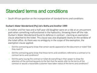 Standard terms and conditions 
• South African position on the incorporation of standard terms and conditions 
Durban’s Water Wonderland (Pty) Ltd v Botha and Another 1999 
• A mother and her two-and-a-half-year-old daughter were on a ride at an amusement 
park when something malfunctioned in the hydraulics, throwing them off the ride. 
Durban's Water Wonderland found its defence in contract - claiming an exemption 
clause attached to the ticket. This clause was also displayed clearly on the window of 
the ticket office. As there was no ambiguity in the scope of the exemption, the 
exemption clause applied. 
o Did the contracting party know that certain words appeared on the document or ticket? Did 
they read it? 
o Did the contracting party know that these terms and conditions referred to a contract or to 
contract terms and conditions? 
o Did the party issuing the contract or ticket do everything in their power to draw the 
attention of the contracting party to the fact that the words refer to the terms of the 
contract or would a reasonable customer have taken notice of the terms and conditions? 
 