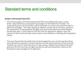 Standard terms and conditions 
Naidoo v Birchwood Hotel 2012 
• The entrance gate of the Birchwood Hotel fell onto Naidoo who was a coach 
driver who had driven a busload of passengers to the hotel from Durban. He 
sustained fractures of the lumbar spine and ankle as a result and sued the hotel in 
delict for damages. The hotel, basing its defence on the law of contract, relied on 
the disclaimers it had posted at the gate and around the premises which Naidoo 
would have seen. It also relied on the fact that he signed the register upon the 
reverse of which were printed various terms and conditions including and exemption 
clause. 
• The court found that the hotel had not discharged the onus of proving that there 
were disclaimers posted in various locations on the hotel premises at the time the 
incident occurred. It said that even if it was wrong, Naidoo had entered the hotel 
premises for the first time at night and did not see any disclaimers. None of the 
disclaimers were brought to his attention. 
 