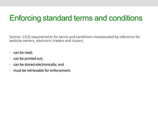 Enforcing standard terms and conditions 
Section 11(3) requirements for terms and conditions incorporated by reference for 
website owners, electronic traders and issuers: 
• can be read; 
• can be printed out; 
• can be stored electronically; and 
• must be retrievable for enforcement. 
 
