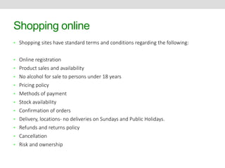 Shopping online 
• Shopping sites have standard terms and conditions regarding the following: 
• Online registration 
• Product sales and availability 
• No alcohol for sale to persons under 18 years 
• Pricing policy 
• Methods of payment 
• Stock availability 
• Confirmation of orders 
• Delivery, locations- no deliveries on Sundays and Public Holidays. 
• Refunds and returns policy 
• Cancellation 
• Risk and ownership 
 