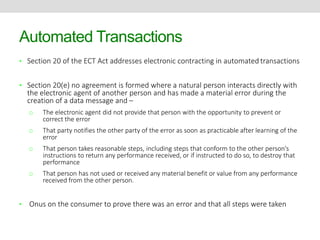 Automated Transactions 
• Section 20 of the ECT Act addresses electronic contracting in automated transactions 
• Section 20(e) no agreement is formed where a natural person interacts directly with 
the electronic agent of another person and has made a material error during the 
creation of a data message and – 
o The electronic agent did not provide that person with the opportunity to prevent or 
correct the error 
o That party notifies the other party of the error as soon as practicable after learning of the 
error 
o That person takes reasonable steps, including steps that conform to the other person’s 
instructions to return any performance received, or if instructed to do so, to destroy that 
performance 
o That person has not used or received any material benefit or value from any performance 
received from the other person. 
• Onus on the consumer to prove there was an error and that all steps were taken 
 