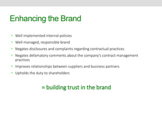 Enhancing the Brand 
• Well implemented internal policies 
• Well-managed, responsible brand 
• Negates disclosures and complaints regarding contractual practices 
• Negates defamatory comments about the company’s contract management 
practices 
• Improves relationships between suppliers and business partners 
• Upholds the duty to shareholders 
= building trust in the brand 
 