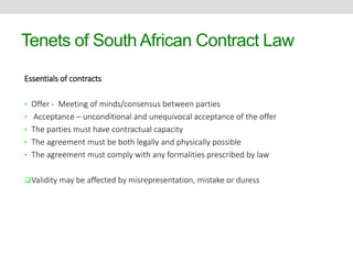 Tenets of South African Contract Law 
Essentials of contracts 
• Offer - Meeting of minds/consensus between parties 
• Acceptance – unconditional and unequivocal acceptance of the offer 
• The parties must have contractual capacity 
• The agreement must be both legally and physically possible 
• The agreement must comply with any formalities prescribed by law 
Validity may be affected by misrepresentation, mistake or duress 
 