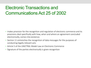 Electronic Transactions and 
Communications Act 25 of 2002 
• makes provision for the recognition and regulation of electronic commerce and its 
provisions deal specifically with how, when and where an agreement concluded 
electronically, comes into existence. 
• Section 11 entrenches the recognition of data messages for the purposes of 
conducting legally relevant acts 
• Article 5 of the UNICTRAL Model Law on Electronic Commerce 
• Signature of the parties electronically is given recognition 
 